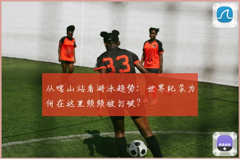 从喀山站看游泳趋势：世界纪录为何在这里频频被打破？