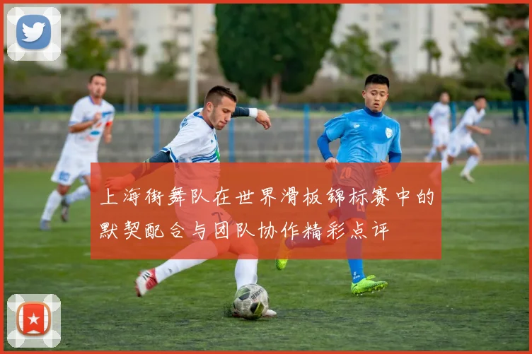 上海街舞队在世界滑板锦标赛中的默契配合与团队协作精彩点评