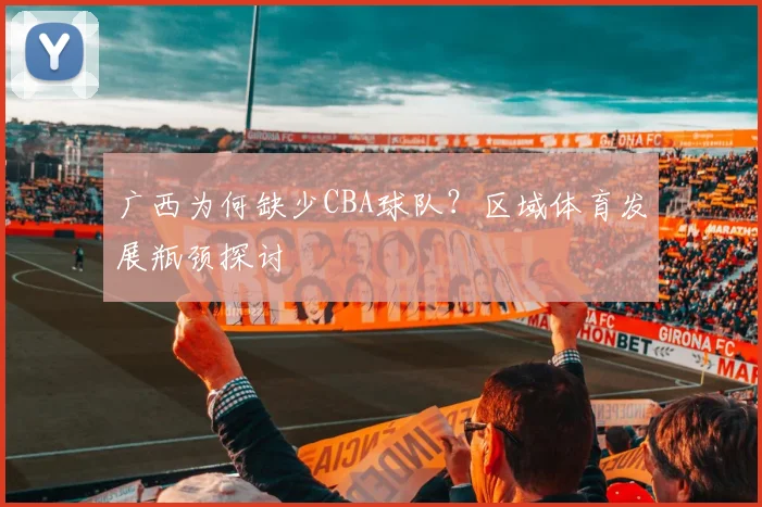 广西为何缺少CBA球队？区域体育发展瓶颈探讨