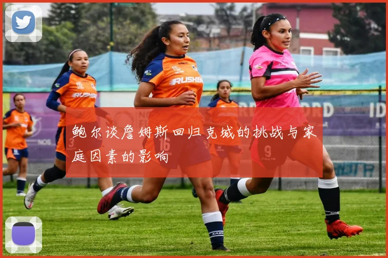 鲍尔谈詹姆斯回归克城的挑战与家庭因素的影响