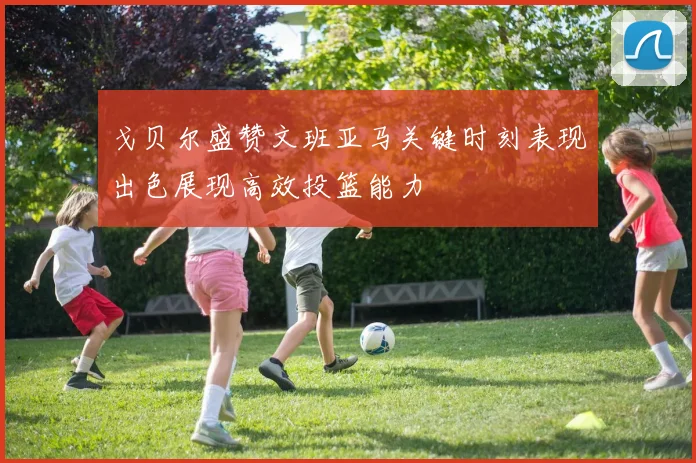 戈贝尔盛赞文班亚马关键时刻表现出色展现高效投篮能力