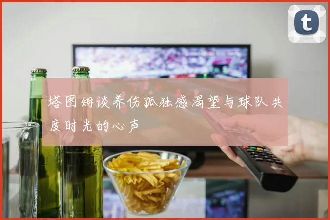 塔图姆谈养伤孤独感渴望与球队共度时光的心声