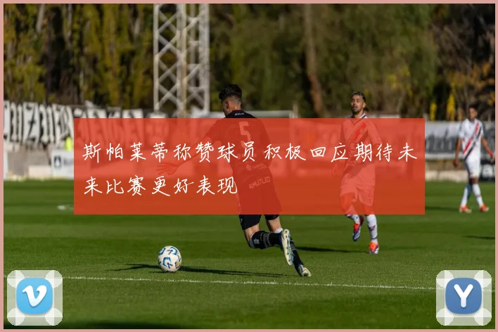 斯帕莱蒂称赞球员积极回应期待未来比赛更好表现