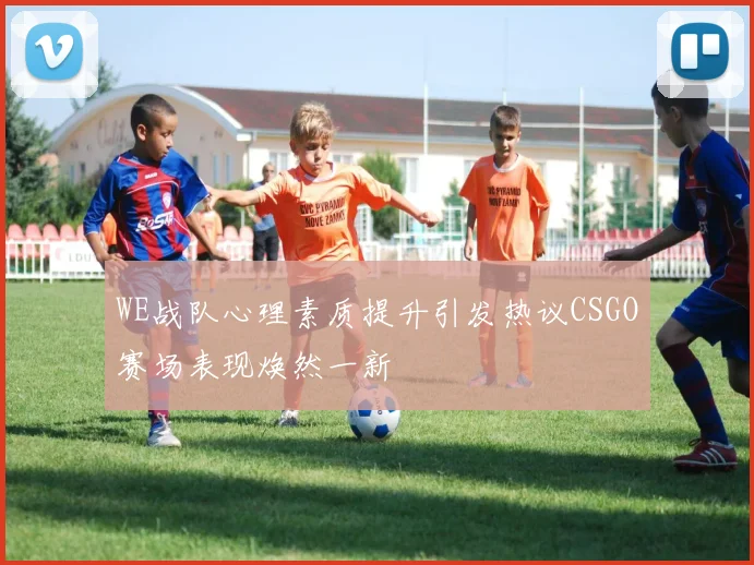 WE战队心理素质提升引发热议CSGO赛场表现焕然一新