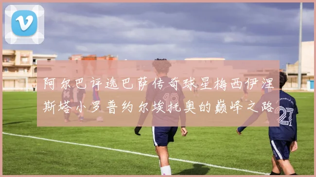 阿尔巴评选巴萨传奇球星梅西伊涅斯塔小罗普约尔埃托奥的巅峰之路