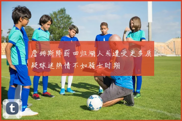 詹姆斯降薪回归湖人或遭受更多质疑球迷热情不如骑士时期