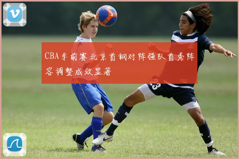 CBA季前赛北京首钢对阵强队首秀阵容调整成效显著