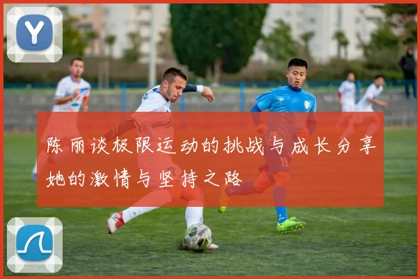 陈丽谈极限运动的挑战与成长分享她的激情与坚持之路