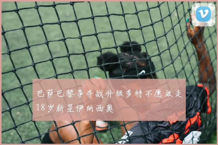 巴萨巴黎争夺战升级多特不愿放走18岁新星伊纳西奥